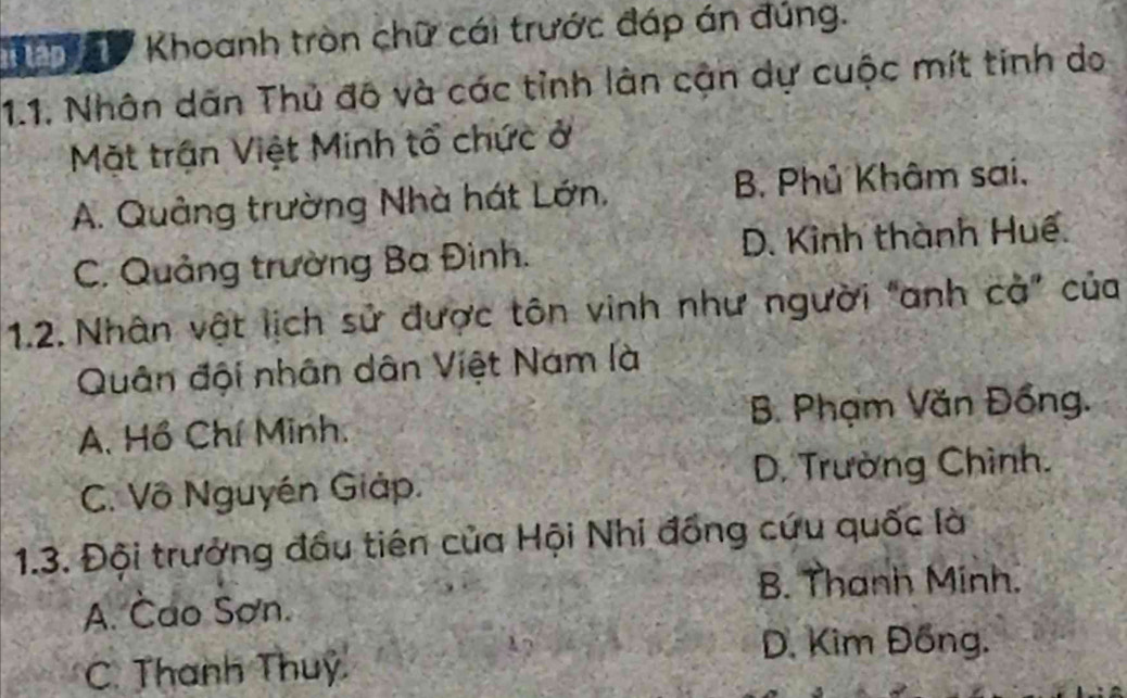 Khoanh tròn chữ cái trước đáp án đúng.
1.1. Nhân dân Thủ đô và các tỉnh lân cận dự cuộc mít tinh do
Mặt trận Việt Minh tổ chức ở
A. Quảng trường Nhà hát Lớn, B. Phủ Khâm sai.
C. Quảng trường Ba Đình. D. Kinh thành Huế.
1.2. Nhân vật lịch sử được tôn vinh như người "anh cả” của
Quân đội nhân dân Việt Nam là
A. Hồ Chí Minh. B. Phạm Văn Đồng.
C. Vô Nguyền Giáp. D. Trường Chình.
1.3. Đội trưởng đầu tiên của Hội Nhi đồng cứu quốc là
B. Thanh Minh.
A. Cao Sơn.
C. Thanh Thuy
D. Kim Đồng.