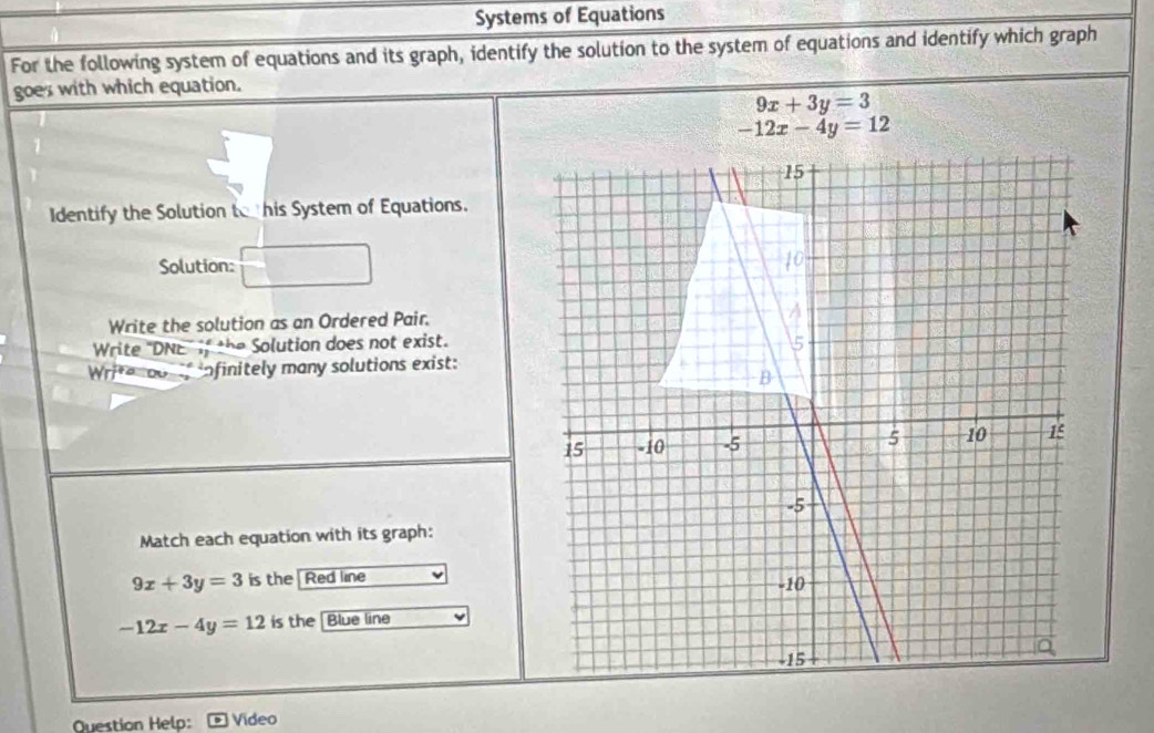 Systems of Equations 
For the following system of equations and its graph, identify the solution to the system of equations and identify which graph 
goes with which equation.
9x+3y=3
-12x-4y=12
Identify the Solution tehis System of Equations. 
Solution: 
Write the solution as an Ordered Pair. 
Write "DNE if the Solution does not exist. 
Write dorf infinitely many solutions exist: 
Match each equation with its graph:
9x+3y=3 is the Red line
-12x-4y=12 is the |Blue line 
Question Helo: Video