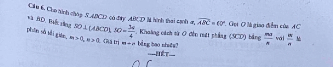 Cầu 6. Cho hình chóp S ABCD cô đây ABCD là hình thoi cạnh σ, widehat ABC=60° Gọi O là giao điễm của AC
và BD. Biết rằng SO⊥ (ABCD), SO= 3a/4 . Khoảng cách từ O đến mặt phẳng (SCD) bằng  ma/n  với  m/n  là 
phân số tổi giân, m>0, n>0 Giá trị m+n bang bao nhiêu? 
Hết