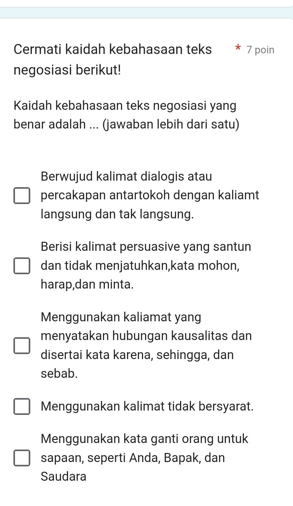 Cermati kaidah kebahasaan teks 7 poin
negosiasi berikut!
Kaidah kebahasaan teks negosiasi yang
benar adalah ... (jawaban lebih dari satu)
Berwujud kalimat dialogis atau
percakapan antartokoh dengan kaliamt
langsung dan tak langsung.
Berisi kalimat persuasive yang santun
dan tidak menjatuhkan,kata mohon,
harap,dan minta.
Menggunakan kaliamat yang
menyatakan hubungan kausalitas dan
disertai kata karena, sehingga, dan
sebab.
Menggunakan kalimat tidak bersyarat.
Menggunakan kata ganti orang untuk
sapaan, seperti Anda, Bapak, dan
Saudara