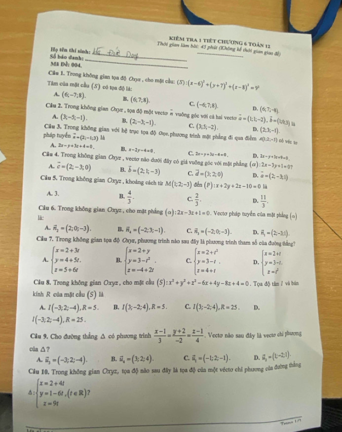 kiêm tra 1 tiết chương 6 toản 12
_
Thời gian làm bài: 45 phút (Không kế thời gian giao đề)
Họ tên thí sinh:
Số báo đanh:
Mã Đề: 004.
_
Câu 1. Trong không gian tọa độ Oxyz , cho mặt cầu: (S) S):(x-6)^2+(y+7)^2+(z-8)^2=9^2
Tâm của mặt cầu (S) có tọa độ là:
A. (6;-7;8). B. (6;7;8). C. (-6;7;8). D. (6;7;-8).
Câu 2. Trong không gian Oxyz , tọa độ một vectơ # vuông góc với cả hai vecto vector a=(1;1;-2),vector b=(1;0;3) là
A. (3;-5;-1). B, (2;-3;-1). C. (3;5;-2). D. (2;3;-1).
Câu 3. Trong không gian với hệ trục tọa độ ơọz.phương trình mặt phẳng đi qua điểm A(1;2;-3) Cô véc 10
pháp tuyến vector n=(2;-1;3) là
A. 2x-y+3z+4=0. B, x-2y-4=0. C. 2x-y+3z-4=0, D. 2x-y+3z+9=0.
Cầu 4. Trong không gian Oxyz , vectơ nào dưới đây có giá vuỡng góc với mặt phẳng (ơ) :2x-3y+1=0 ?
A. overline c=(2;-3;0) B. overline b=(2;1;-3) C. vector d=(3;2;0) D. vector a=(2;-3;1)
Câu 5. Trong không gian Oxyz , khoảng cách từ M(1;2;-3) đến (P) :x+2y+2z-10=0 là
A. 3.
B.  4/3 .
C.  2/3 . D.  11/3 .
Câu 6. Trong không gian Oxyz , cho mặt phẳng (alpha ):2x-3z+1=0. Vectơ pháp tuyến của mặt phẳng (α)
Ià:
A. vector n_2=(2;0;-3). B. vector n_4=(-2;3;-1). C. vector n_3=(-2;0;-3). D. vector n_1=(2;-3;1).
Cầu 7. Trong không gian tọa độ Oxyz, phương trình nào sau đây là phương trình tham số của đường thắng?
A. beginarrayl x=2+3t y=4+5t. z=5+6tendarray. B. beginarrayl x=2+y y=3-t^2. z=-4+2endarray. . C. beginarrayl x=2+t^2 y=3-t. z=4+tendarray. D. beginarrayl x=2+t y=3-t, z=t^2endarray.
Câu 8. Trong không gian Oxyz, cho mặt cầu (S):x^2+y^2+z^2-6x+4y-8z+4=0. Tọa độ tâm / và bán
kính R của mặt cầu (S) là
A. I(-3;2;-4),R=5. B. I(3;-2;4),R=5. C. I(3;-2;4),R=25. D.
I(-3;2;-4),R=25.
Câu 9, Cho đường thẳng △ có phương trình  (x-1)/3 = (y+2)/-2 = (z-1)/4 . Vectơ nào sau đây là vectơ chi phương
của △ ?
A. vector u_3=(-3;2;-4). B. vector u_4=(3;2;4). C. vector u_1=(-1;2;-1). D. vector u_2=(1;-2;1).
Câu 10. Trong không gian Oxyz, tọa độ nào sau đây là tọa độ của một véctơ chỉ phương của đường thắng
△ :beginarrayl x=2+4t y=1-6t,(t∈ R) z=9tendarray. 2
Teano 1/