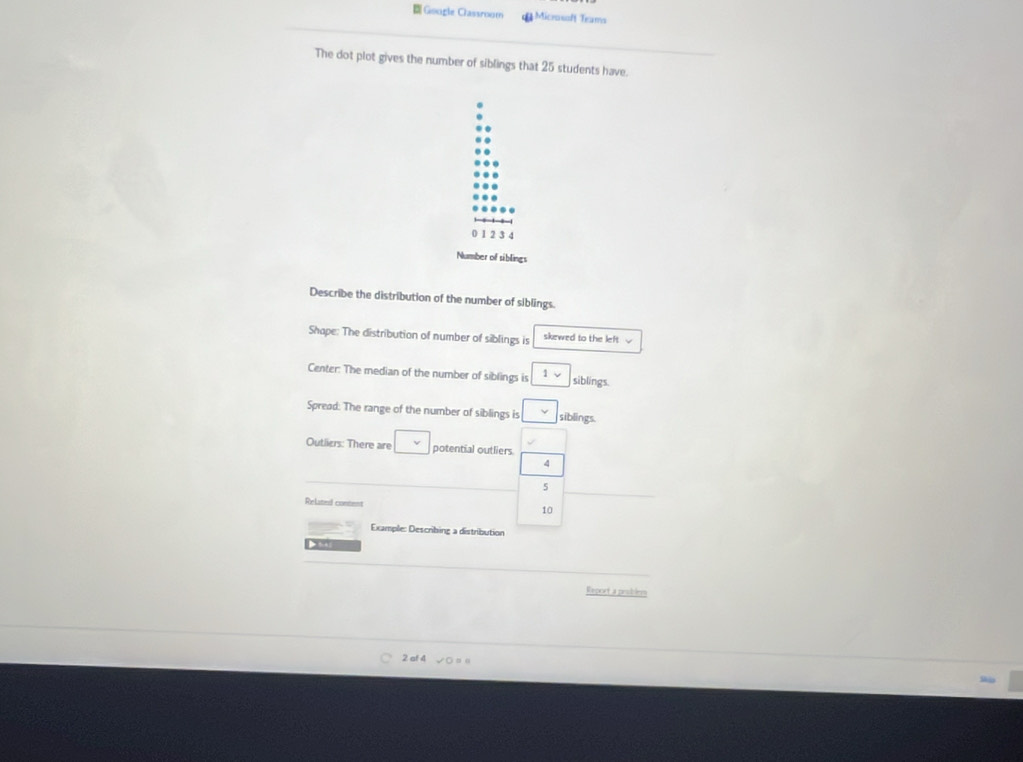 Google Classroom Microsoft Trams 
The dot plot gives the number of siblings that 25 students have.
0 1 2 3 4
Number of siblings 
Describe the distribution of the number of siblings. 
Shape: The distribution of number of siblings is skewed to the left √ 
Center: The median of the number of siblings is 1vee siblings. 
Spread: The range of the number of siblings is v siblings. 
Outliers: There are □ v potential outliers
4
5
Related content
10
Example: Describing a distribution 
Report a peublem 
2 af 4