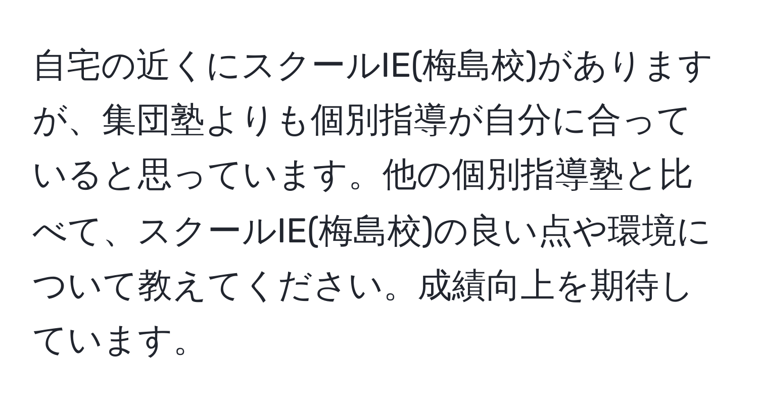 自宅の近くにスクールIE(梅島校)がありますが、集団塾よりも個別指導が自分に合っていると思っています。他の個別指導塾と比べて、スクールIE(梅島校)の良い点や環境について教えてください。成績向上を期待しています。