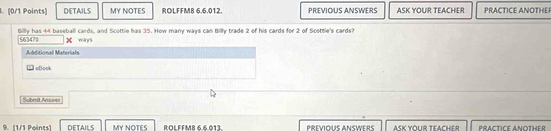 DETAILS MY NOTES ROLFFM8 6.6.012. PREVIOUS ANSWERS ASK YOUR TEACHER PRACTICE ANOTHER 
Billy has 44 baseball cards, and Scottie has 35. How many ways can Billy trade 2 of his cards for 2 of Scottie's cards? 
563470 X ways 
Additional Materials 
eBook 
Submit Answer 
9. [1/1 Points] DETAILS MY NOTES ROLFFM8 6.6.013. PREVIOUS ANSWERS ASK YOUR TEACHER PRACTICE ANOTHER