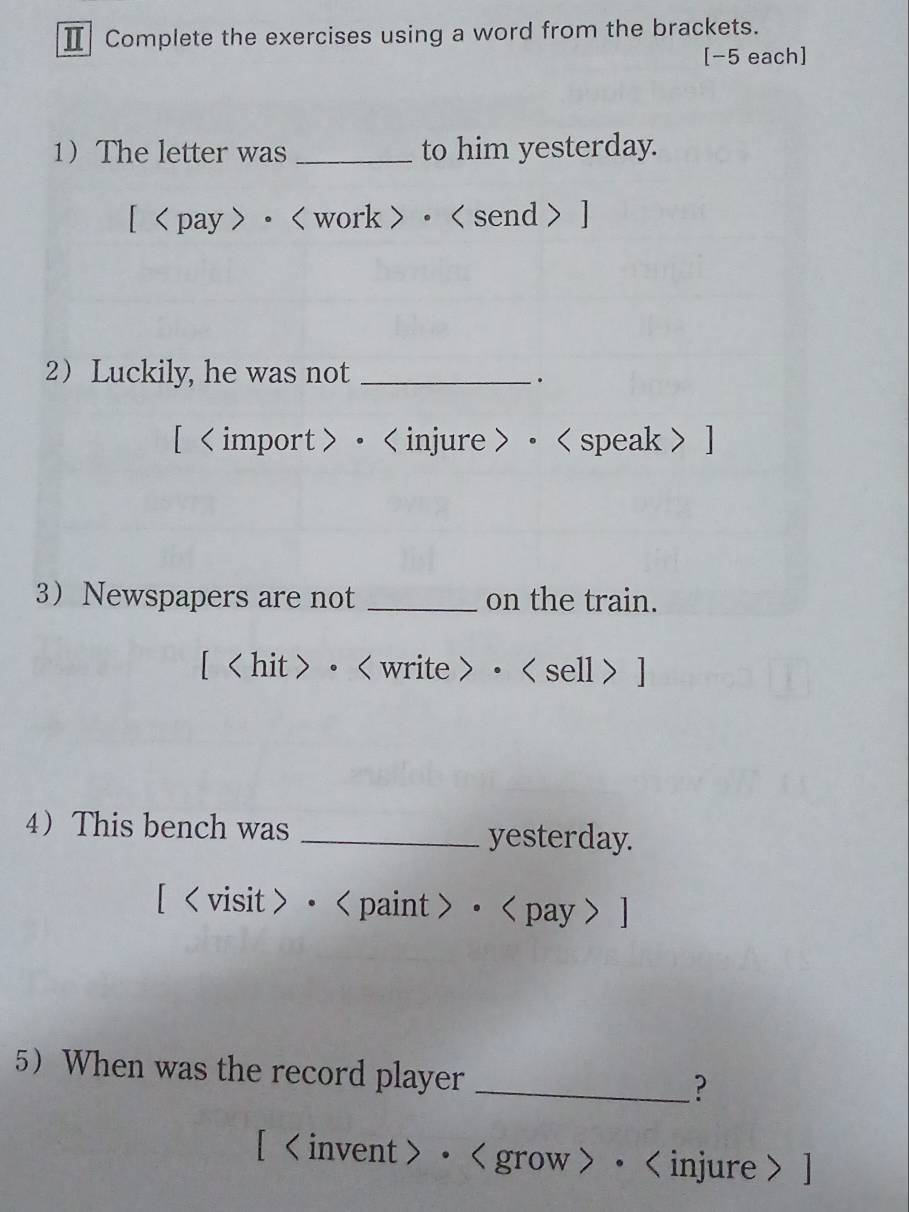 Ⅱ Complete the exercises using a word from the brackets. 
[−5 each] 
1The letter was _to him yesterday. 
[ · ] 
2 Luckily, he was not_ 
. 
[ • 。 ] 
3 Newspapers are not _on the train. 
[ < hit > • • ] 
4 This bench was_ 
yesterday. 
[ < visit > • < paint > • < pay >] 
5 When was the record player 
_? 
[ • • ]