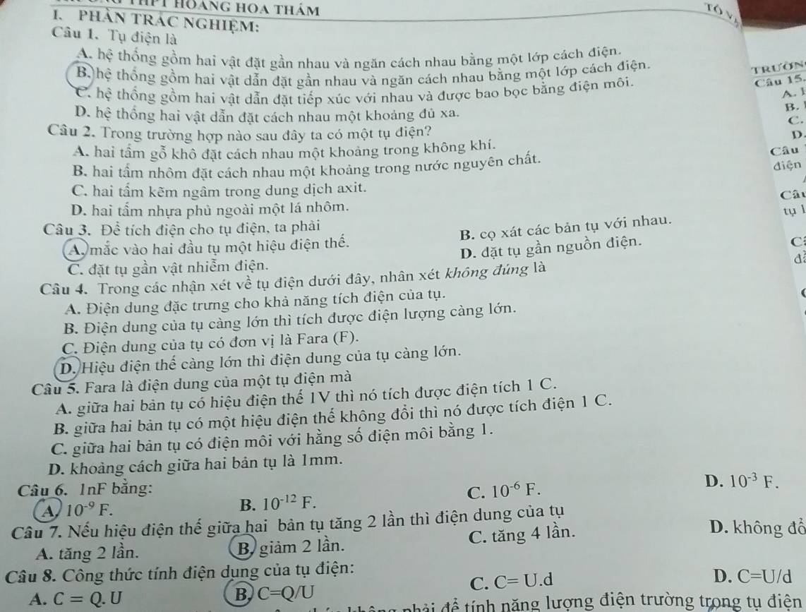 Tìhí hoáng hoa thám
1. phần trác nghiệm:
Câu 1. Tụ điện là
A. hệ thống gồm hai vật đặt gần nhau và ngăn cách nhau bằng một lớp cách điện.
B, hệ thống gồm hai vật dẫn đặt gần nhau và ngăn cách nhau bằng một lớp cách điện.
trườn
C. hệ thống gồm hai vật dẫn đặt tiếp xúc với nhau và được bao bọc bằng điện môi.
Câu 15.
A. 1
D. hệ thống hai vật dẫn đặt cách nhau một khoảng đủ xa.
B.
C.
Câu 2. Trong trường hợp nào sau đây ta có một tụ điện? D
A. hai tầm gỗ khô đặt cách nhau một khoảng trong không khí. Câu
B hai tẩm nhôm đặt cách nhau một khoảng trong nước nguyên chất.
điện
C. hai tẩm kẽm ngâm trong dung dịch axit. Câu
D. hai tẩm nhựa phủ ngoài một lá nhôm.
Câu 3. Để tích điện cho tụ điện, ta phải
B. cọ xát các bản tụ với nhau. tụ l
Ay mắc vào hai đầu tụ một hiệu điện thế.
D. đặt tụ gần nguồn điện.
C
C. đặt tụ gần vật nhiễm điện.
Câu 4. Trong các nhận xét về tụ điện dưới đây, nhân xét không đúng là d
A. Điện dung đặc trưng cho khả năng tích điện của tụ.
B. Điện dung của tụ càng lớn thì tích được điện lượng càng lớn.
C. Điện dung của tụ có đơn vị là Fara (F).
D. Hiệu điện thể càng lớn thì điện dung của tụ càng lớn.
Câu 5. Fara là điện dung của một tụ điện mà
A. giữa hai bản tụ có hiệu điện thế 1V thì nó tích được điện tích 1 C.
B. giữa hai bản tụ có một hiệu điện thế không đổi thì nó được tích điện 1 C.
C. giữa hai bản tụ có điện môi với hằng số điện môi bằng 1.
D. khoảng cách giữa hai bản tụ là 1mm.
Câu 6. 1nF bằng: C. 10^(-6)F.
D. 10^(-3)F.
a 10^(-9)F.
B. 10^(-12)F.
Cầu 7. Nếu hiệu điện thế giữa hai bản tụ tăng 2 lần thì điện dung của tụ D. không đổ
C. tăng 4 lần.
A. tăng 2 lần. B giảm 2 lần.
Câu 8. Công thức tính điện dụng của tụ điện:
A. C=Q.U
B C=Q/U
C. C=U.d D. C=U/d
đ ả   để  ính năng lượng điện trường trong tụ điện