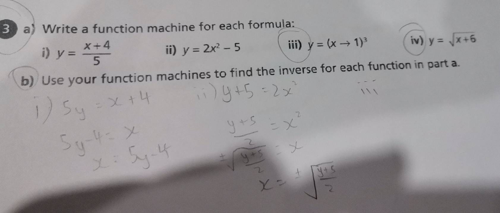 Write a function machine for each formula: 
i) y= (x+4)/5  ii) y=2x^2-5
iii) y=(xto 1)^3
iv) y=sqrt(x+6)
b) Use your function machines to find the inverse for each function in part a.