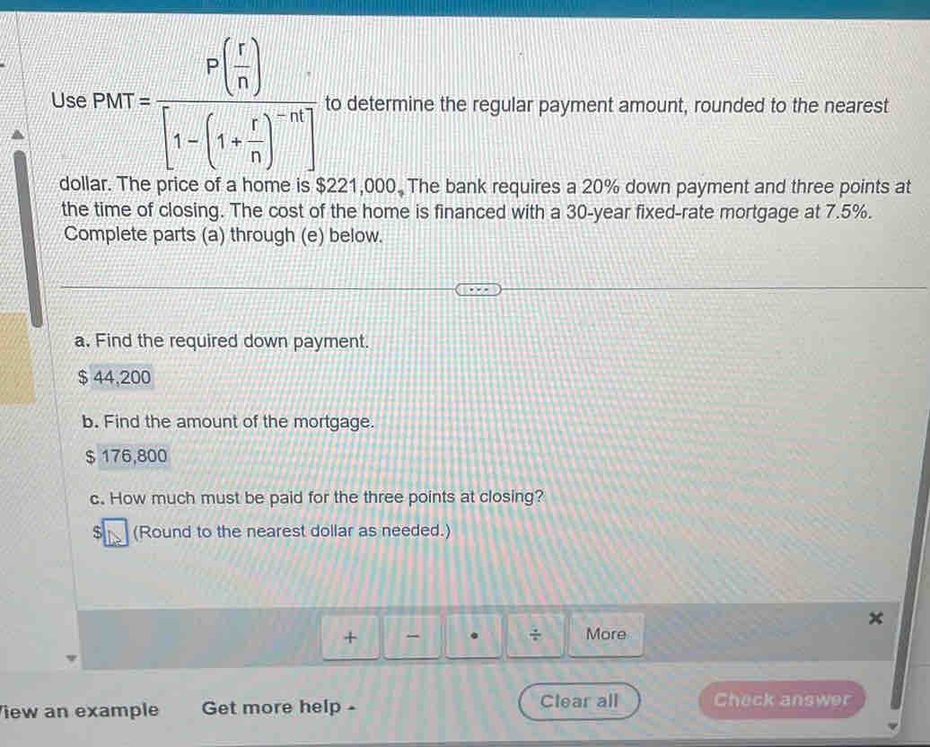 Use P(x)=frac P( r/n )[1-(1+ r/n )^-n] to determine the regular payment amount, rounded to the nearest
dollar. The price of a home is $221,000. The bank requires a 20% down payment and three points at
the time of closing. The cost of the home is financed with a 30-year fixed-rate mortgage at 7.5%.
Complete parts (a) through (e) below.
a. Find the required down payment.
$ 44,200
b. Find the amount of the mortgage.
$ 176,800
c. How much must be paid for the three points at closing?
$ (Round to the nearest dollar as needed.)
÷
+ More
iew an example Get more help - Clear all Check answer