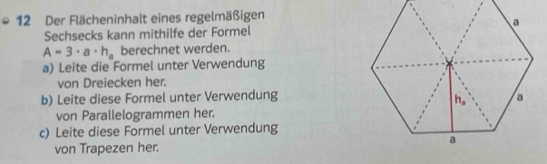 Der Flächeninhalt eines regelmäßigen
Sechsecks kann mithilfe der Formel
A=3· a· h_a berechnet werden.
a) Leite die Formel unter Verwendung
von Dreiecken her.
b) Leite diese Formel unter Verwendung
von Parallelogrammen her.
c) Leite diese Formel unter Verwendung
von Trapezen her.