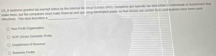 U3_A business granted tax-exempt status by the Internal Re jenue Service (IRS). Donations are typically lax dedrictible 1o individuals or businesses that
make them, but the companies must make financial and ope ating information public so thut donors are certain mow cont ibutions have been used
effectively. This best describes a_
Non-Profit Organization
GOP (Gross Domestic Profit)
Department of Revenue
Business Profits