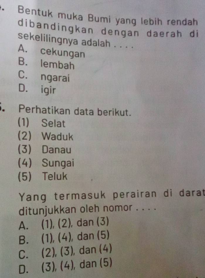 Bentuk muka Bumi yang lebih rendah
dibandingkan dengan daerah di
sekelilingnya adalah . . . .
A. cekungan
B. lembah
C. ngarai
D. igir
Perhatikan data berikut.
(1) Selat
(2) Waduk
(3) Danau
(4) Sungai
(5) Teluk
Yang termasuk perairan di darat
ditunjukkan oleh nomor . . . .
A. (1), (2), dan (3)
B. (1), (4) , dan (5)
C. a (2), (3) , dan (4)
D. (3), (4) , dan (5)