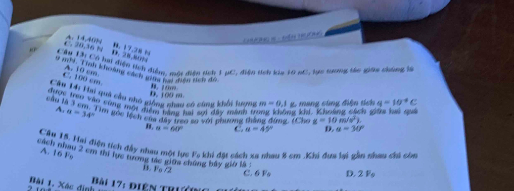 A. 14, 40N L m - t
C. 20, 36 N
B. 17.28
D. 28,B0N
Câu Tài Có hai điện tích điểm, môi diện tích 1 ụC, điện tích kia 10 nC, tực tương tác giữa chông là
A. 10 cm.
9 mhi. Tính khoàng sách giữa kai điên tch đó,
C. 100 cm.
B. 10m
Câu 14: Hai quả cầu nhỏ giống nhau có sùng khối lượng m=0, 1 g. mang cùng điện tích q=10^(-8)C
D. 100 m.
được treo vào cùng một điểm bằng hai sợi đây mành tr ng khí, Khoảng cách g
câu là 3 cm. Tim góc lệch của đây treo so với phương thắng đứng, (Cho g=10m/s^2). a=30°
A, a=34° B.
a=60° C. a=45° D.
Câu 15. Hai điện tích đầy nhau một lực
cách nhau 2 cm thi lực tương tác giữa chúng bây giờ là : A. 16 Fo khi đặt cách xa nhau 8 cm ,Khi đựa lại gần nhau chi còn F_0
B. Vo /2
C. 6 F D. 2 F
Bài 17: điện trưởng
Bài 1. Xác định 1