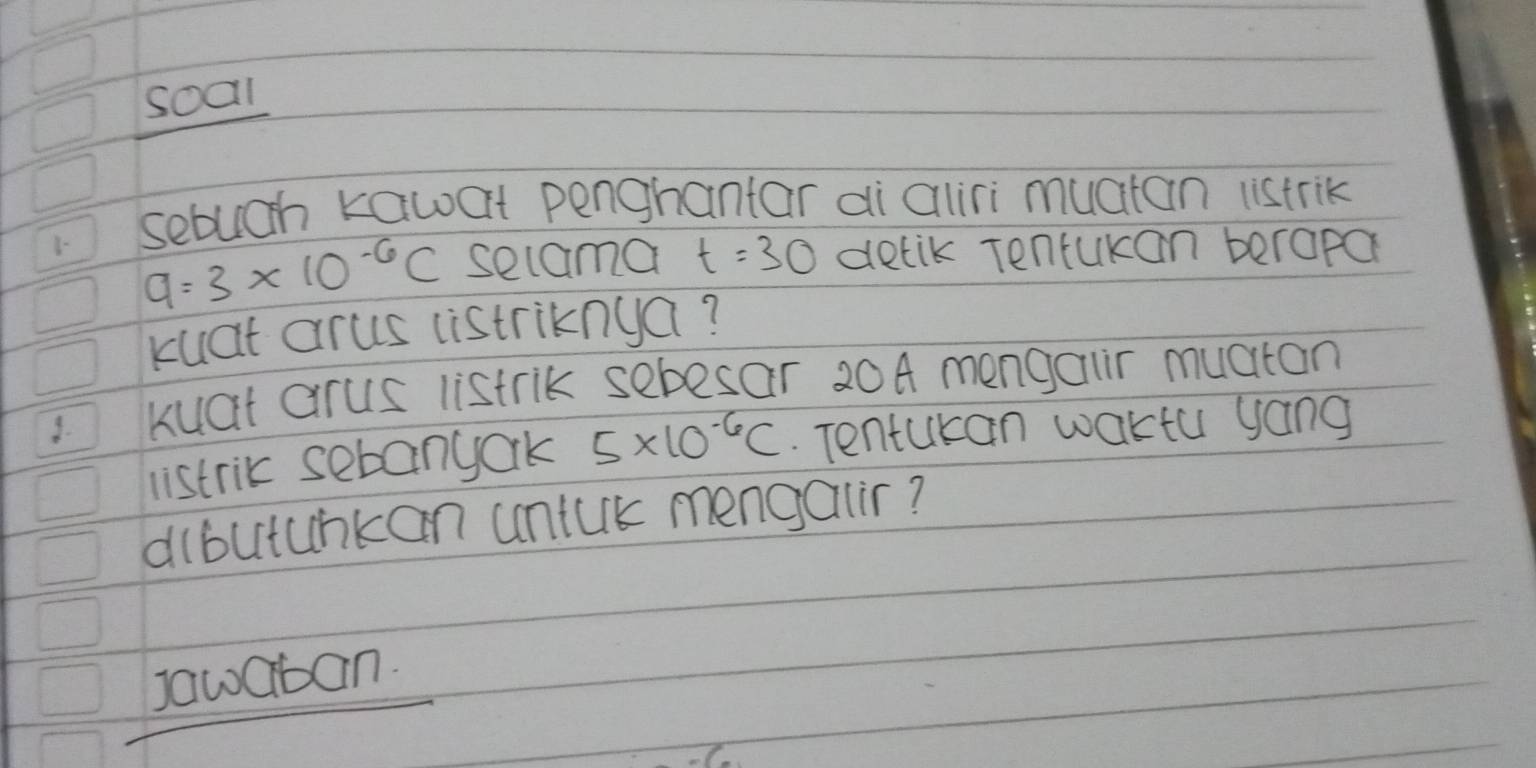 soal 
sebuchn kawat penghantar ai aliri muctan istrik
q=3* 10^(-6)C secama t=30 detik Tenturan beropa 
kuat arus listriknga? 
3. kuat arus listrik sebesar 20A mengauir muaton 
listrik sebanyark 5* 10^(-6)C. Tentukan waktu yang 
dlbutunkan untuk mengalir? 
Jawaban.