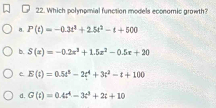 Which polynomial function models economic growth?
a. P(t)=-0.3t^3+2.5t^2-t+500
b. S(x)=-0.2x^3+1.5x^2-0.5x+20
C. E(t)=0.5t^5-2t^4+3t^2-t+100
d. G(t)=0.4t^4-3t^3+2t+10