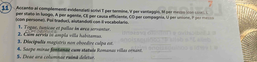 7 
11 ) Accanto ai complementi evidenziati scrivi T per termine, V per vantaggio, M per mezzo (con cose), L 
per stato in luogo, A per agente, CE per causa efficiente, CO per compagnia, U per unione, P per mezzo 
(con persone). Poi traduci, aiutandoti con il vocabolario. 
1. Togae, tunicae et pallae in arca servantur. 
2. Cum servis in ampla villa habitamus. 
3. Discipulis magistris non oboedire culpa est. 
4. Saepe mirae fontanae cum statuis Romanas villas ornant. 
5. Deae ara columnae ruinā deletur.