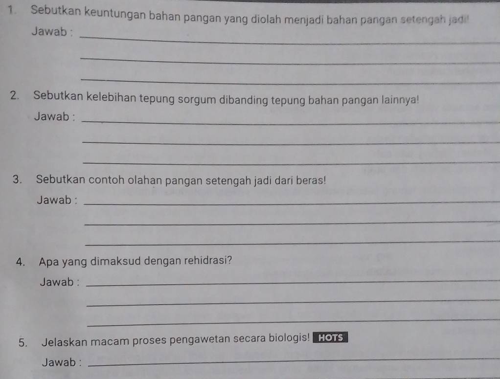 Sebutkan keuntungan bahan pangan yang diolah menjadi bahan pangan setengah jadi! 
_ 
Jawab : 
_ 
_ 
2. Sebutkan kelebihan tepung sorgum dibanding tepung bahan pangan lainnya! 
_ 
Jawab : 
_ 
_ 
3. Sebutkan contoh olahan pangan setengah jadi dari beras! 
Jawab :_ 
_ 
_ 
4. Apa yang dimaksud dengan rehidrasi? 
Jawab : 
_ 
_ 
_ 
5. Jelaskan macam proses pengawetan secara biologis! HOTS 
Jawab : 
_