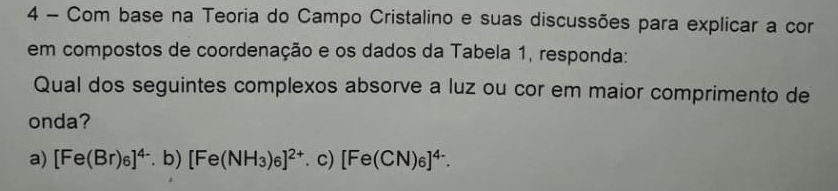 Com base na Teoria do Campo Cristalino e suas discussões para explicar a cor
em compostos de coordenação e os dados da Tabela 1, responda:
Qual dos seguintes complexos absorve a luz ou cor em maior comprimento de
onda?
a) [Fe(Br)_6]^4-.b)| [Fe(NH_3)_6]^2+ c) [Fe(CN)_6]^4-.