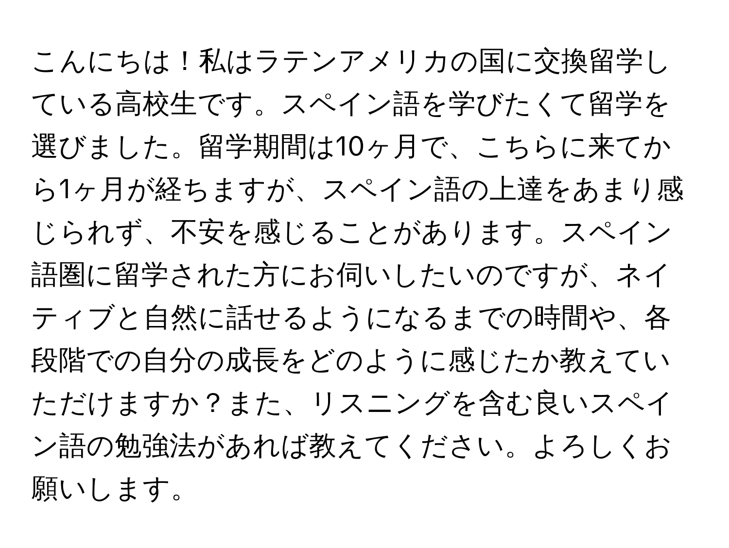 こんにちは！私はラテンアメリカの国に交換留学している高校生です。スペイン語を学びたくて留学を選びました。留学期間は10ヶ月で、こちらに来てから1ヶ月が経ちますが、スペイン語の上達をあまり感じられず、不安を感じることがあります。スペイン語圏に留学された方にお伺いしたいのですが、ネイティブと自然に話せるようになるまでの時間や、各段階での自分の成長をどのように感じたか教えていただけますか？また、リスニングを含む良いスペイン語の勉強法があれば教えてください。よろしくお願いします。
