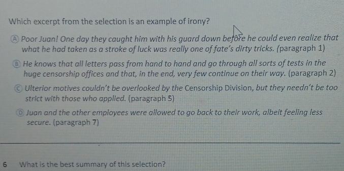 Which excerpt from the selection is an example of irony?
A Poor Juan! One day they caught him with his guard down before he could even realize that
what he had taken as a stroke of luck was really one of fate’s dirty tricks. (paragraph 1)
⑧ He knows that all letters pass from hand to hand and go through all sorts of tests in the
huge censorship offices and that, in the end, very few continue on their way. (paragraph 2)
© Ulterior motives couldn’t be overlooked by the Censorship Division, but they needn’t be too
strict with those who applied. (paragraph 5)
© Juan and the other employees were allowed to go back to their work, albeit feeling less
secure. (paragraph 7)
6 What is the best summary of this selection?