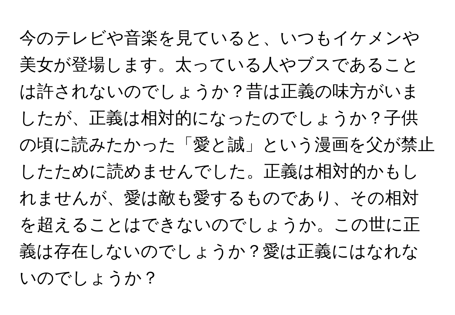 今のテレビや音楽を見ていると、いつもイケメンや美女が登場します。太っている人やブスであることは許されないのでしょうか？昔は正義の味方がいましたが、正義は相対的になったのでしょうか？子供の頃に読みたかった「愛と誠」という漫画を父が禁止したために読めませんでした。正義は相対的かもしれませんが、愛は敵も愛するものであり、その相対を超えることはできないのでしょうか。この世に正義は存在しないのでしょうか？愛は正義にはなれないのでしょうか？