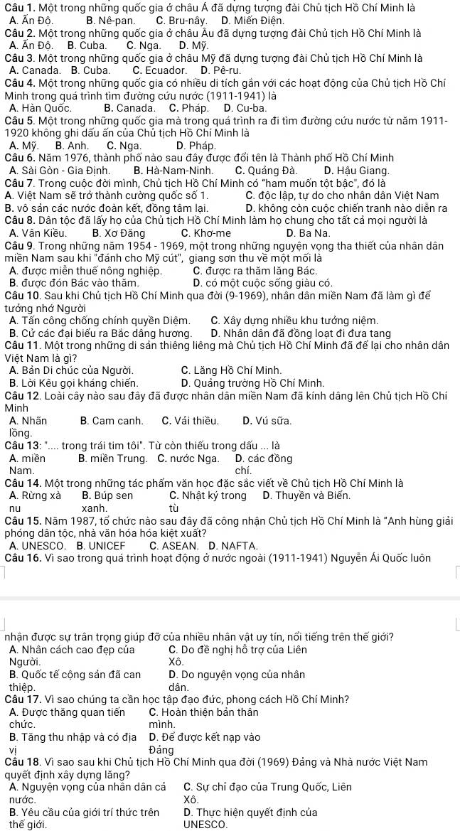 Một trong những quốc gia ở châu Á đã dựng tượng đài Chủ tịch Hồ Chí Minh là
A. Ấn Độ. B. Nê-pan. C. Bru-nây. D. Miến Điện.
Câu 2. Một trong những quốc gia ở châu Âu đã dựng tượng đài Chủ tịch Hồ Chí Minh là
A. Ấn Độ. B. Cuba. C. Nga. D. Mỹ.
Câu 3. Một trong những quốc gia ở châu Mỹ đã dựng tượng đài Chủ tịch Hồ Chí Minh là
A. Canada. B. Cuba. C. Ecuador. D. Pê-ru.
Câu 4. Một trong những quốc gia có nhiều di tích gắn với các hoạt động của Chủ tịch Hồ Chí
Minh trong quá trình tìm đường cứu nước (1911-1941) là
A. Hàn Quốc. B. Canada. C. Pháp. D. Cu-ba.
Câu 5. Một trong những quốc gia mà trong quá trình ra đi tìm đường cứu nước từ năm 1911-
1920 không ghi dấu ấn của Chủ tịch Hồ Chí Minh là
A. Mỹ. B. Anh. C. Nga. D. Pháp.
Câu 6. Năm 1976, thành phố nào sau đây được đổi tên là Thành phố Hồ Chí Minh
A. Sài Gòn - Gia Đinh. B. Hà-Nam-Ninh. C. Quảng Đà. D. Hậu Giang.
Câu 7. Trong cuộc đời mình, Chủ tịch Hồ Chí Minh có "ham muốn tột bậc", đó là
A. Việt Nam sẽ trở thành cường quốc số 1. C. độc lập, tư do cho nhân dân Việt Nam
B, vô sản các nước đoàn kết, đồng tâm lại. D. không còn cuộc chiến tranh nào diễn ra
Câu 8. Dân tộc đã lấy họ của Chủ tịch Hồ Chí Minh làm họ chung cho tất cả mọi người là
A. Vân Kiều. B. Xơ Đăng C. Khơ-me D. Ba Na.
Câu 9. Trong những năm 1954 - 1969, một trong những nguyện vọng tha thiết của nhân dân
miền Nam sau khi "đánh cho Mỹ cút", giang sơn thu về một mối là
A. được miễn thuế nông nghiệp. C. được ra thăm lăng Bác.
B. được đón Bác vào thăm. D. có một cuộc sống giàu có.
Câu 10. Sau khi Chủ tịch Hồ Chí Minh qua đời (9-1969), nhân dân miền Nam đã làm gì để
tưởng nhớ Người
A. Tấn công chống chính quyền Diêm. C. Xây dưng nhiều khu tưởng niêm
B. Cử các đại biểu ra Bắc dâng hương. D. Nhân dân đã đồng loạt đi đưa tang
Câu 11. Một trong những di sản thiêng liêng mà Chủ tịch Hồ Chí Minh đã để lại cho nhân dân
Việt Nam là gì?
A. Bản Di chúc của Người.  C. Lăng Hồ Chí Minh.
B. Lời Kêu gọi kháng chiến.  D. Quảng trường Hồ Chí Minh.
Câu 12. Loài cây nào sau đây đã được nhân dân miền Nam đã kính dâng lên Chủ tịch Hồ Chí
Minh
A. Nhãn B. Cam canh. C. Vải thiều. D. Vú sữa.
lồng.
Câu 13: ".... trong trái tim tôi". Từ còn thiếu trong dấu ... là
A. miền B. miền Trung. C. nước Nga. D. các đồng
Nam. chí.
Câu 14. Một trong những tác phẩm văn học đặc sắc viết về Chủ tịch Hồ Chí Minh là
A. Rừng xà B. Búp sen C. Nhật ký trong D. Thuyền và Biển.
nu xanh, tù
Câu 15. Năm 1987, tổ chức nào sau đây đã công nhận Chủ tịch Hồ Chí Minh là "Anh hùng giải
phóng dân tộc, nhà văn hóa hóa kiệt xuất?
A. UNESCO. B. UNICEF C. ASEAN. D. NAFTA.
Câu 16. Vì sao trong quá trình hoạt động ở nước ngoài (1911-1941) Nguyễn Ái Quốc luôn
nhận được sự trân trọng giúp đỡ của nhiều nhân vật uy tín, nổi tiếng trên thế giới?
A. Nhân cách cao đẹp của  C. Do đề nghi hỗ trợ của Liên
Người. Xô.
B. Quốc tế cộng sản đã can D. Do nguyện vọng của nhân
thiệp. dân.
Câu 17. Vì sao chúng ta cần học tập đạo đức, phong cách Hồ Chí Minh?
A. Được thăng quan tiến C. Hoàn thiện bản thân
chức. mình.
B. Tăng thu nhập và có địa D. Để được kết nạp vào
vi Đảng
Cầu 18. Vì sao sau khi Chủ tịch Hồ Chí Minh qua đời (1969) Đảng và Nhà nước Việt Nam
quyết định xây dựng lăng?
A. Nguyện vọng của nhân dân cả C. Sự chỉ đạo của Trung Quốc, Liên
nước. Xô.
B. Yêu cầu của giới trí thức trên D. Thực hiện quyết định của
thế giới. UNESCO.