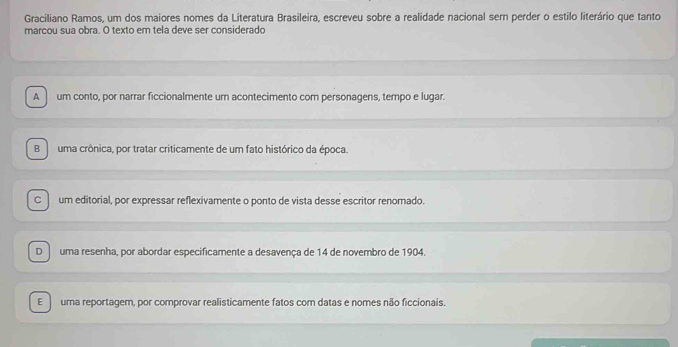 Graciliano Ramos, um dos maiores nomes da Literatura Brasileira, escreveu sobre a realidade nacional sem perder o estilo literário que tanto
marcou sua obra. O texto em tela deve ser considerado
A um conto, por narrar ficcionalmente um acontecimento com personagens, tempo e lugar.
B uma crônica, por tratar criticamente de um fato histórico da época.
C um editorial, por expressar reflexivamente o ponto de vista desse escritor renomado.
D uma resenha, por abordar especificamente a desavença de 14 de novembro de 1904.
E uma reportagem, por comprovar realisticamente fatos com datas e nomes não ficcionais.