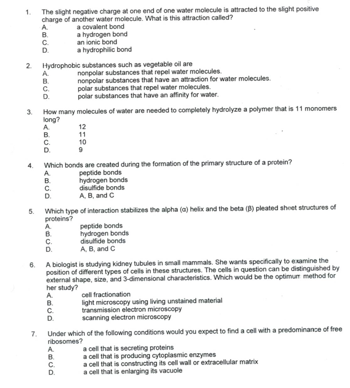 The slight negative charge at one end of one water molecule is attracted to the slight positive
charge of another water molecule. What is this attraction called?
A. a covalent bond
B. a hydrogen bond
C. an ionic bond
D. a hydrophilic bond
2. Hydrophobic substances such as vegetable oil are
A. nonpolar substances that repel water molecules.
B. nonpolar substances that have an attraction for water molecules.
C. polar substances that repel water molecules.
D. polar substances that have an affinity for water.
3. How many molecules of water are needed to completely hydrolyze a polymer that is 11 monomers
long?
A. 12
B. 11
C. 10
D. 9
4. Which bonds are created during the formation of the primary structure of a protein?
A. peptide bonds
B. hydrogen bonds
C. disulfide bonds
D. A, B, and C
5. Which type of interaction stabilizes the alpha (α) helix and the beta (β) pleated sheet structures of
proteins?
A. peptide bonds
B. hydrogen bonds
C. disulfide bonds
D. A, B, and C
6. A biologist is studying kidney tubules in small mammals. She wants specifically to examine the
position of different types of cells in these structures. The cells in question can be distinguished by
external shape, size, and 3 -dimensional characteristics. Which would be the optimum method for
her study?
A. cell fractionation
B. light microscopy using living unstained material
C. transmission electron microscopy
D. scanning electron microscopy
7. Under which of the following conditions would you expect to find a cell with a predominance of free
ribosomes?
A. a cell that is secreting proteins
B. a cell that is producing cytoplasmic enzymes
C. a cell that is constructing its cell wall or extracellular matrix
D. a cell that is enlarging its vacuole