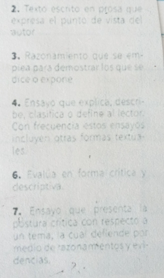 Texto escrito en prosa que 
expresa el puntó de vista del 
autor 
3. Razonamiento que se em 
píea para demostrar los que se 
dice o expone 
4 Ensayo que explica, descri. 
be, clasifica o define al lector. 
Con frecuencia estos ensayós 
incluyén otras formás textua 
les 
6. Evalúa en forma crítica y 
descriptiva 
7. Ensayo que presenta la 
póstura crítica con respecto a 
un tema, la cual deflende por 
médio de razonamentos y ev 
dencias. 
2 .