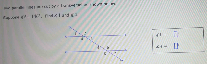 Two parallel lines are cut by a transversal as shown below. 
Suppose ∠ 6=146°. Find ∠ 1 and ∠ 4.
∠ 1=□°
∠ 4=□°