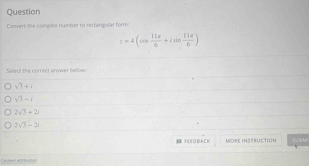 Question
Convert the complex number to rectangular form:
z=4(cos  11π /6 +isin  11π /6 )
Select the correct answer below:
sqrt(3)+i
sqrt(3)-i
2sqrt(3)+2i
2sqrt(3)-2i
FEEDBACK MORE INSTRUCTION SUBMI
Content attribution