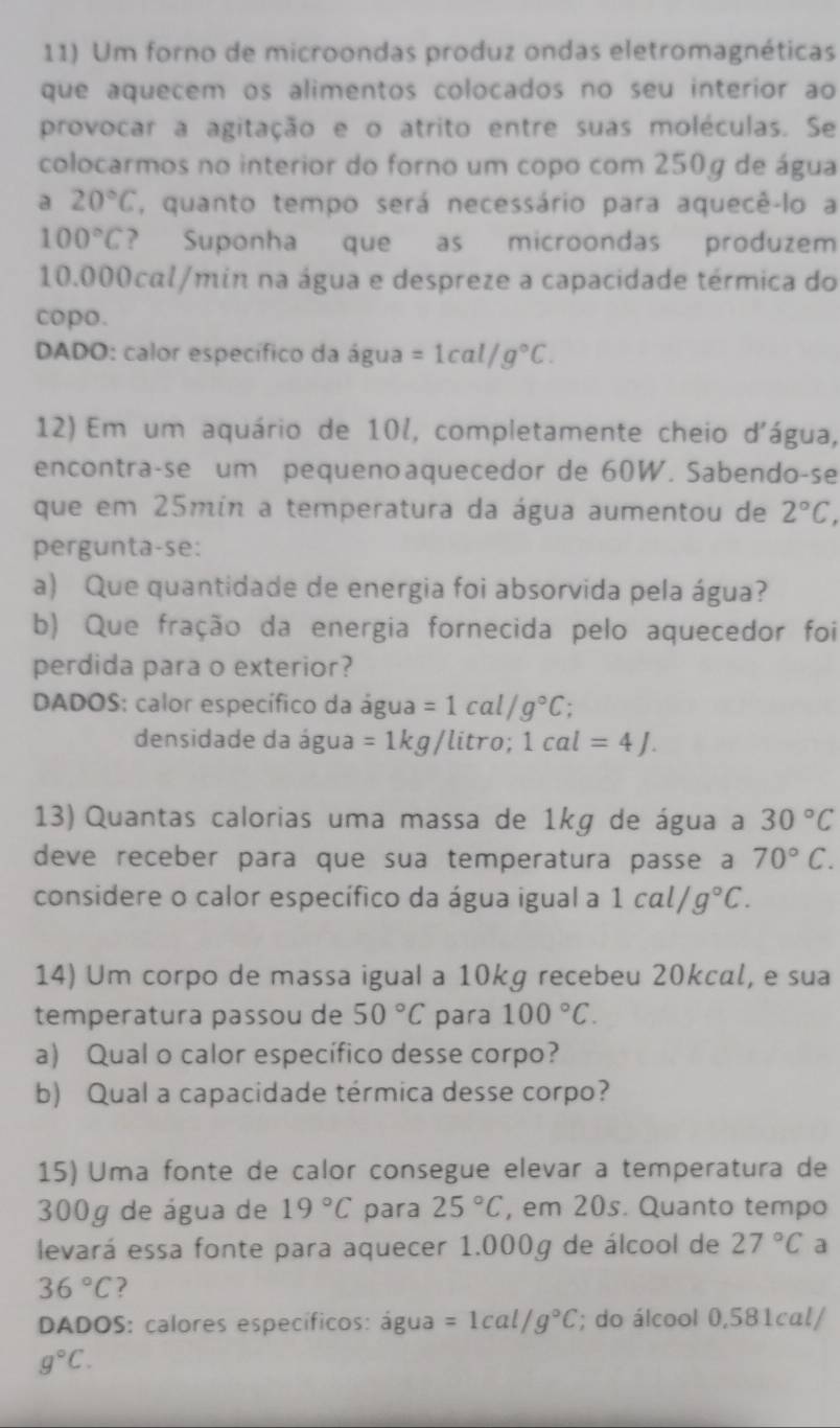 Um forno de microondas produz ondas eletromagnéticas
que aquecem os alimentos colocados no seu interior ao
provocar a agitação e o atrito entre suas moléculas. Se
colocarmos no interior do forno um copo com 250g de água
a 20°C , quanto tempo será necessário para aquecê-lo a
100°C ? Suponha que as microondas produzem
10.000cal/min na água e despreze a capacidade térmica do
copo.
DADO: calor específico da água =1cal/g°C.
12) Em um aquário de 10l, completamente cheio d'água,
encontra-se um pequenoaquecedor de 60W. Sabendo-se
que em 25min a temperatura da água aumentou de 2°C,
pergunta-se:
a) Que quantidade de energia foi absorvida pela água?
b) Que fração da energia fornecida pelo aquecedor foi
perdida para o exterior?
DADOS: calor específico da água =1cal/g°C;
densidade da água =1kg litro; 1cal=4J.
13) Quantas calorias uma massa de 1kg de água a 30°C
deve receber para que sua temperatura passe a 70°C.
considere o calor específico da água igual a 1cal/g°C.
14) Um corpo de massa igual a 10kg recebeu 20kcal, e sua
temperatura passou de 50°C para 100°C.
a) Qual o calor específico desse corpo?
b) Qual a capacidade térmica desse corpo?
15) Uma fonte de calor consegue elevar a temperatura de
300g de água de 19°C para 25°C , em 20s. Quanto tempo
levará essa fonte para aquecer 1.000g de álcool de 27°C a
36°C ?
* DADOS: calores específicos: água =1cal/g°C; do álcool 0,581cal/
g°C.