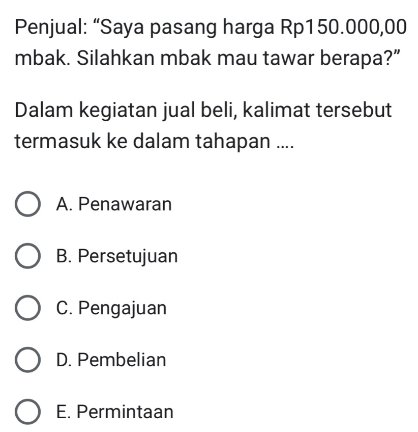 Penjual: “Saya pasang harga Rp150.000,00
mbak. Silahkan mbak mau tawar berapa?”
Dalam kegiatan jual beli, kalimat tersebut
termasuk ke dalam tahapan ....
A. Penawaran
B. Persetujuan
C. Pengajuan
D. Pembelian
E. Permintaan