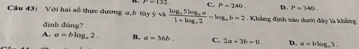 P=132.
C. P=240. D. P=340. 
Câu 43: Với hai số thực dương a, b tùy ý và frac log _35log _5a1+log _32-log _6b=2 Khẳng định nào dưới đây là khẳng
định đúng?
A. a=blog _62.
B. a=36b.
C. 2a+3b=0. D. a=blog _63.