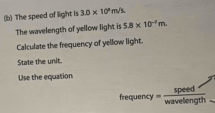 The speed of light is 3.0* 10^8m/s. 
The wavelength of yellow light is 5.8* 10^(-7)m. 
Calculate the frequency of yellow light. 
State the unit. 
Use the equation 
frequency = speed/wavelength 