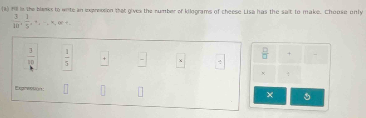 Fill in the blanks to write an expression that gives the number of kilograms of cheese Lisa has the salt to make. Choose only
 3/10 ,  1/5 , +, -, x,or /.
 □ /□   +
 3/10   1/5  +  □ /□   ÷ 
X  3/4 
Expression: □ 
×