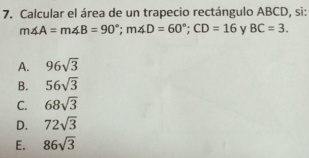 Calcular el área de un trapecio rectángulo ABCD, si:
m∠ A=m∠ B=90°; m∠ D=60°; CD=16 y BC=3.
A. 96sqrt(3)
B. 56sqrt(3)
C. 68sqrt(3)
D. 72sqrt(3)
E. 86sqrt(3)