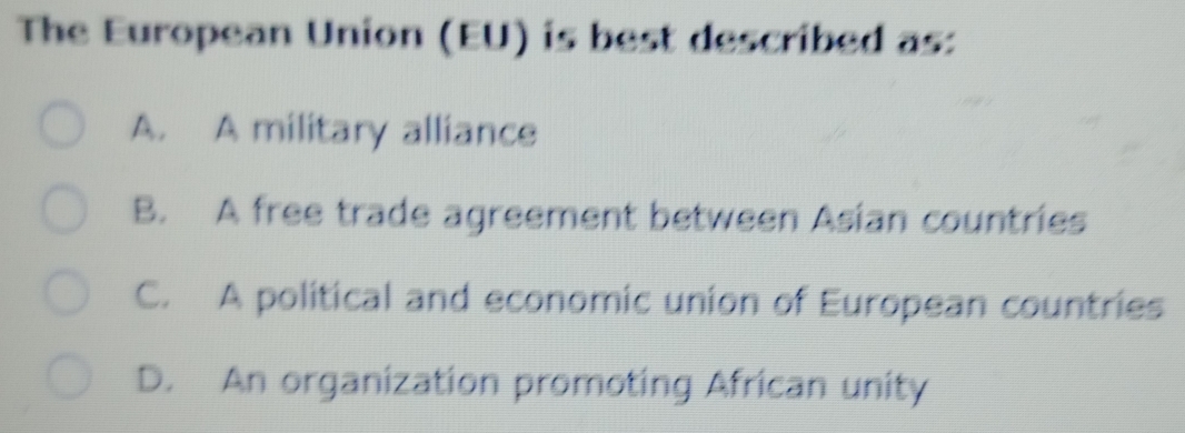 The European Union (EU) is best described as:
A. A military alliance
B. A free trade agreement between Asian countries
C. A political and economic union of European countries
D. An organization promoting African unity