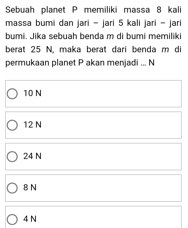 Sebuah planet P memiliki massa 8 kali
massa bumi dan jari - jari 5 kali jari - jari
bumi. Jika sebuah benda m di bumi memiliki
berat 25 N, maka berat dari benda m di
permukaan planet P akan menjadi ... N
10 N
12 N
24 N
8 N
4 N