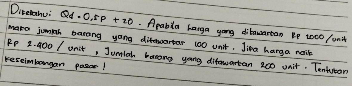 Ditetahui Qd=0.5p+20. Apabila harga yong ditawartan Bp 2000 / unit 
maka jumiah barang yang ditawartar 100 unit. Jika harga nail
RP 2. 400 / unit, Jumlah barang yang ditawartan 200 unit. Tenturan 
reseimbangan pasar!