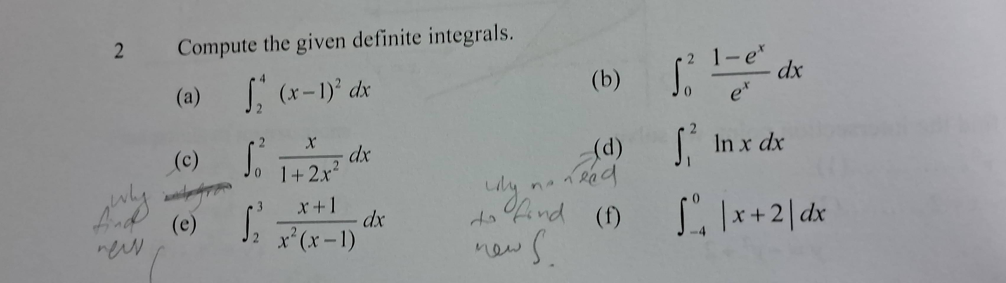 Compute the given definite integrals. 
(a) ∈t _2^(4(x-1)^2)dx
(b) ∈t _0^(2frac 1-e^x)e^xdx
(c) ∈t _0^(2frac x)1+2x^2dx
(d) ∈t _1^(2ln xdx
(e) ∈t _2^3frac x+1)x^2(x-1)dx
( f)
∈t _(-4)^0|x+2|dx