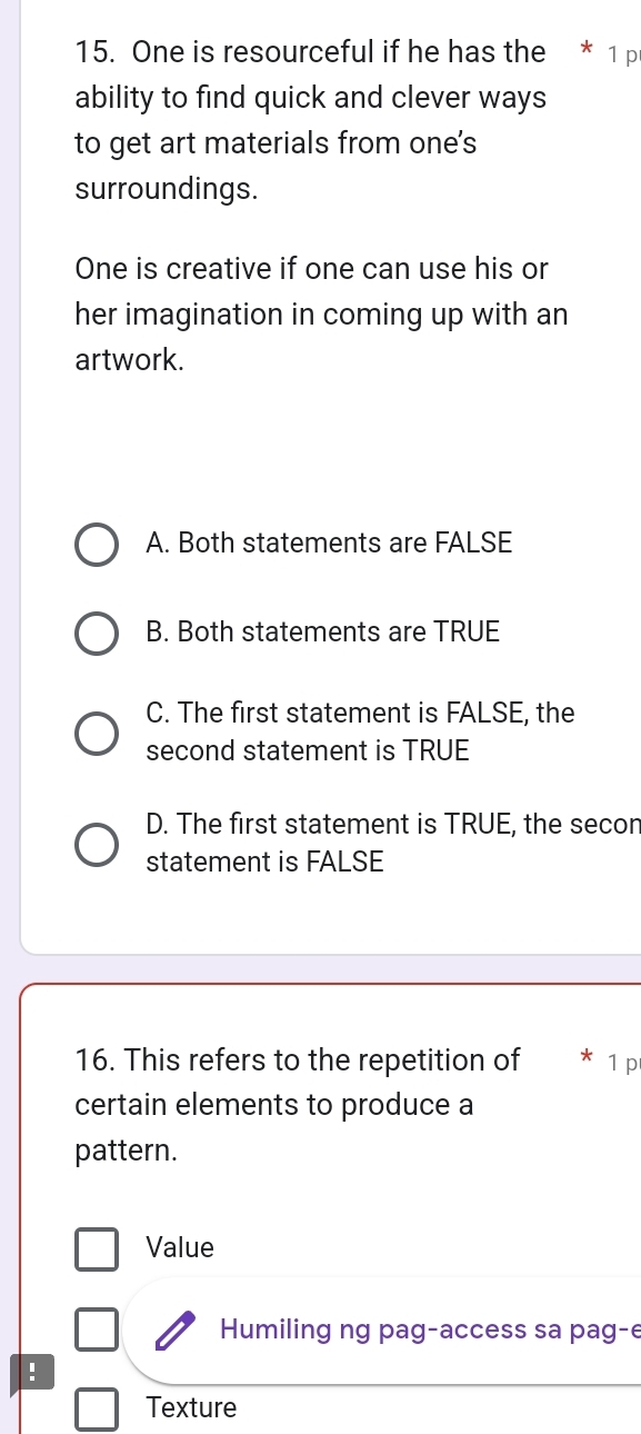 One is resourceful if he has the * 1 p
ability to find quick and clever ways
to get art materials from one's
surroundings.
One is creative if one can use his or
her imagination in coming up with an
artwork.
A. Both statements are FALSE
B. Both statements are TRUE
C. The first statement is FALSE, the
second statement is TRUE
D. The first statement is TRUE, the secon
statement is FALSE
16. This refers to the repetition of 1 p
certain elements to produce a
pattern.
Value
Humiling ng pag-access sa pag-e
:
Texture
