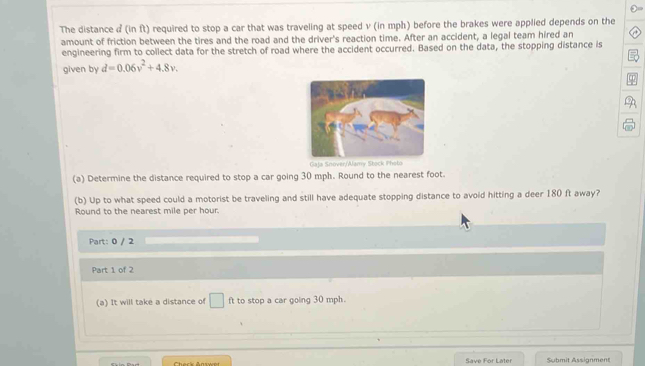 The distance d (in ft) required to stop a car that was traveling at speed v (in mph) before the brakes were applied depends on the 
amount of friction between the tires and the road and the driver's reaction time. After an accident, a legal team hired an 
engineering firm to collect data for the stretch of road where the accident occurred. Based on the data, the stopping distance is 
given by d=0.06v^2+4.8v. 
Gaja Snover/Alamy Stock Photo 
(a) Determine the distance required to stop a car going 30 mph. Round to the nearest foot. 
(b) Up to what speed could a motorist be traveling and still have adequate stopping distance to avoid hitting a deer 180 ft away? 
Round to the nearest mile per hour. 
Part: 0 / 2 
Part 1 of 2 
(a) It will take a distance o° ft to stop a car going 30 mph. 
Save For Later Submit Assignment