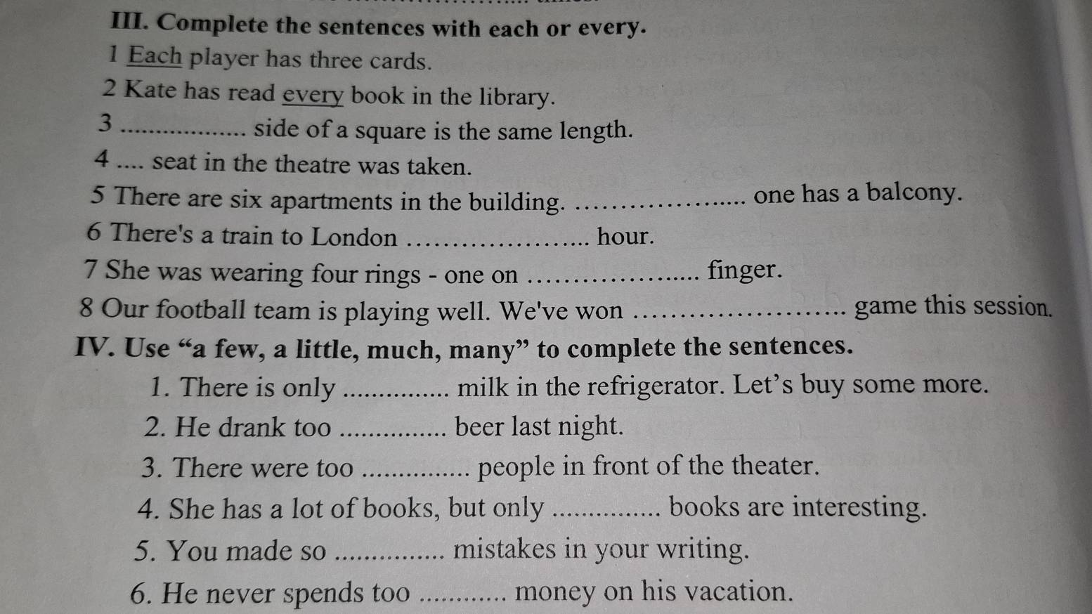 Complete the sentences with each or every. 
1 Each player has three cards. 
2 Kate has read every book in the library. 
_3 
side of a square is the same length. 
4 .... seat in the theatre was taken. 
5 There are six apartments in the building. _one has a balcony. 
6 There's a train to London _hour. 
7 She was wearing four rings - one on _finger. 
8 Our football team is playing well. We've won _game this session. 
IV. Use “a few, a little, much, many” to complete the sentences. 
1. There is only _milk in the refrigerator. Let’s buy some more. 
2. He drank too _beer last night. 
3. There were too _people in front of the theater. 
4. She has a lot of books, but only _books are interesting. 
5. You made so _mistakes in your writing. 
6. He never spends too _. money on his vacation.