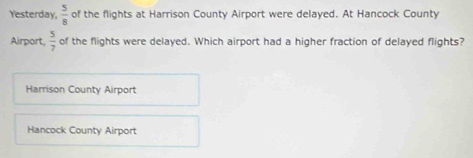 Yesterday,  5/8  of the flights at Harrison County Airport were delayed. At Hancock County
Airport,  5/7  of the flights were delayed. Which airport had a higher fraction of delayed flights?
Harrison County Airport
Hancock County Airport