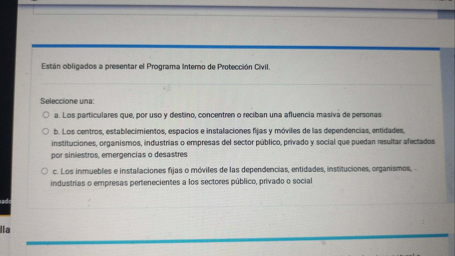 Están obligados a presentar el Programa Interno de Protección Civil.
Seleccione una:
a. Los particulares que, por uso y destino, concentren o reciban una afluencia masiva de personas
b. Los centros, establecimientos, espacios e instalaciones fijas y móviles de las dependencias, entidades,
instituciones, organismos, industrias o empresas del sector público, privado y social que puedan resultar afectados
por siniestros, emergencias o desastres
c. Los inmuebles e instalaciones fijas o móviles de las dependencias, entidades, instituciones, organismos, -
industrias o empresas pertenecientes a los sectores público, privado o social
ad
lIa