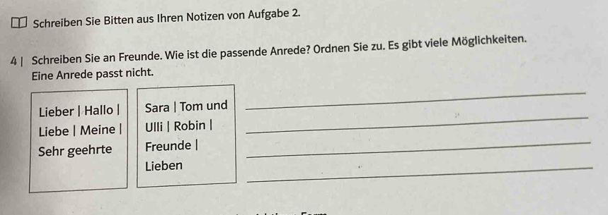 Schreiben Sie Bitten aus Ihren Notizen von Aufgabe 2. 
4 | Schreiben Sie an Freunde. Wie ist die passende Anrede? Ordnen Sie zu. Es gibt viele Möglichkeiten. 
Eine Anrede passt nicht. 
_ 
Lieber | Hallo | Sara | Tom und 
_ 
_ 
Liebe | Meine | Ulli | Robin | 
Sehr geehrte Freunde | 
Lieben 
_