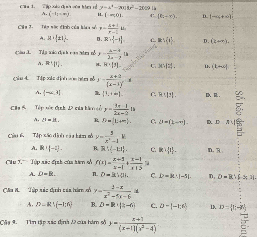 Tập xác định của hàm số y=x^4-2018x^2-20191 A
A. (-1;+∈fty ). B. (-∈fty ;0). C. (0;+∈fty ). D. (-∈fty ,+∈fty )
Câu 2. Tập xác định của hàm số y= (x+1)/x-1  là:
A. Rvee  ± 1 . B. Rvee  -1 . C. Rvee  1 . D. (1;+∈fty ).
Câu 3. Tập xác định của hàm số y= (x-3)/2x-2  là
A. Rvee  1 . B. R/ 3 . B  ảo
C. Rvee  2 . D. (1;+∈fty ).
Câu 4. Tập xác định của hàm số y=frac x+2(x-3)^2 là
A. (-∈fty ;3). B. (3;+∈fty ). C. R/ 3 . D. R .
Câu 5. Tập xác định D của hàm số y= (3x-1)/2x-2  là

A. D=R. B. D=[1;+∈fty ). C. D=(1;+∈fty ). D. D=R
Câu 6. Tập xác định của hàm số y= 5/x^2-1  là
A. R| -1 . B. A  -1;1 . C. Rvee  1 . D. R .
Câu 7.  Tập xác định của hàm số f(x)= (x+5)/x-1 + (x-1)/x+5  là
A. D=R. B. D=R| 1 . C. D=R/ -5 . D. D=R/ -5;1 .
Câu 8. Tập xác định của hàm số y= (3-x)/x^2-5x-6  là
A. D=R| -1;6 B. D=R| 1;-6 C. D= -1;6 D. D= 1;-16
Câu 9. Tìm tập xác định D của hàm số y= (x+1)/(x+1)(x^2-4) .