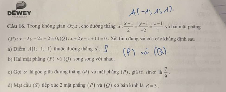 DEWEY 
Câu 16. Trong không gian Oxyz , cho đường thắng d :  (x+1)/2 = (y-1)/-2 = (z-1)/1  và hai mặt phǎng 
(P): x-2y+2z+2=0.( 0) :x+2y-z+14=0. Xét tính đúng sai của các khẳng định sau 
a) Điểm A(1;-1;-1) thuộc đường thắng d. 
b) Hai mặt phẳng (P) và (Q) song song với nhau. 
c) Gọi α là góc giữa đường thắng (d) và mặt phẳng (P), giá trị sin alpha là  7/9 . 
d) Mặt cầu (S) tiếp xúc 2 mặt phẳng (P) và (Q) có bán kính là R=3.