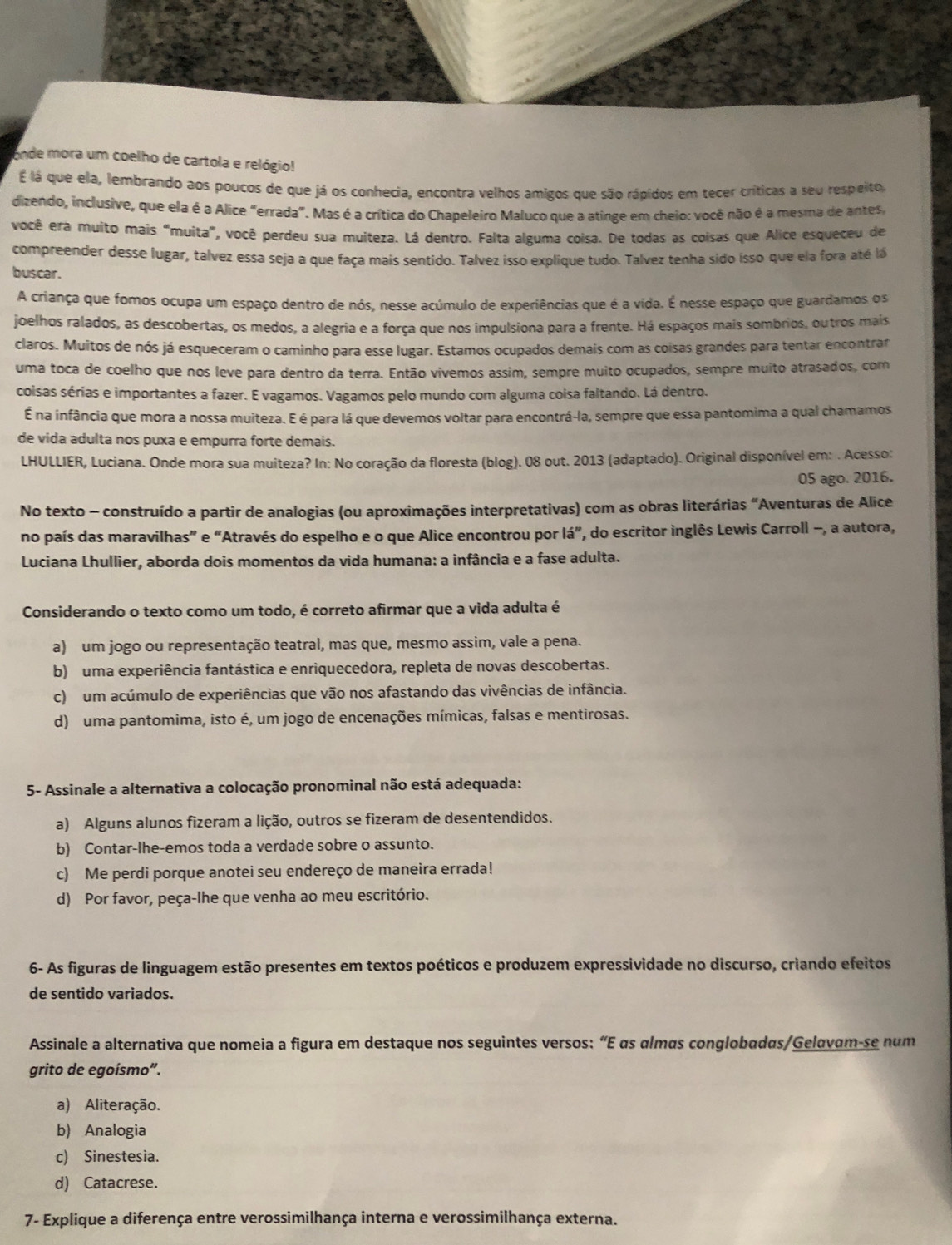 onde mora um coelho de cartola e relógio!
É lá que ela, lembrando aos poucos de que já os conhecia, encontra velhos amigos que são rápidos em tecer críticas a seu respeito,
dizendo, inclusive, que ela é a Alice "errada". Mas é a crítica do Chapeleiro Maluco que a atinge em cheio: você não é a mesma de antes,
você era muito mais "muita", você perdeu sua muiteza. Lá dentro. Falta alguma coisa. De todas as coisas que Alice esqueceu de
compreender desse lugar, talvez essa seja a que faça mais sentido. Talvez isso explique tudo. Talvez tenha sido isso que ela fora até lá
buscar.
A criança que fomos ocupa um espaço dentro de nós, nesse acúmulo de experiências que é a vida. É nesse espaço que guardamos os
joelhos ralados, as descobertas, os medos, a alegria e a força que nos impulsiona para a frente. Há espaços mais sombrios, outros mais
claros. Muitos de nós já esqueceram o caminho para esse lugar. Estamos ocupados demais com as coisas grandes para tentar encontrar
uma toca de coelho que nos leve para dentro da terra. Então vivemos assim, sempre muito ocupados, sempre muito atrasados, com
coisas sérias e importantes a fazer. E vagamos. Vagamos pelo mundo com alguma coisa faltando. Lá dentro.
É na infância que mora a nossa muiteza. É é para lá que devemos voltar para encontrá-la, sempre que essa pantomima a qual chamamos
de vida adulta nos puxa e empurra forte demais.
LHULLIER, Luciana. Onde mora sua muiteza? In: No coração da floresta (blog). 08 out. 2013 (adaptado). Original disponível em: . Acesso:
05 ago. 2016.
No texto - construído a partir de analogias (ou aproximações interpretativas) com as obras literárias “Aventuras de Alice
no país das maravilhas” e “Através do espelho e o que Alice encontrou por lá”, do escritor inglês Lewis Carroll -, a autora,
Luciana Lhullier, aborda dois momentos da vida humana: a infância e a fase adulta.
Considerando o texto como um todo, é correto afirmar que a vida adulta é
a) um jogo ou representação teatral, mas que, mesmo assim, vale a pena.
b) uma experiência fantástica e enriquecedora, repleta de novas descobertas.
c) um acúmulo de experiências que vão nos afastando das vivências de infância.
d) uma pantomima, isto é, um jogo de encenações mímicas, falsas e mentirosas.
5- Assinale a alternativa a colocação pronominal não está adequada:
a) Alguns alunos fizeram a lição, outros se fizeram de desentendidos.
b) Contar-lhe-emos toda a verdade sobre o assunto.
c) Me perdi porque anotei seu endereço de maneira errada!
d) Por favor, peça-lhe que venha ao meu escritório.
6- As figuras de linguagem estão presentes em textos poéticos e produzem expressividade no discurso, criando efeitos
de sentido variados.
Assinale a alternativa que nomeia a figura em destaque nos seguintes versos: “E αs almãs conglobadas/Gelavam-se num
grito de egoísmo”.
a) Aliteração.
b) Analogia
c) Sinestesia.
d) Catacrese.
7- Explique a diferença entre verossimilhança interna e verossimilhança externa.