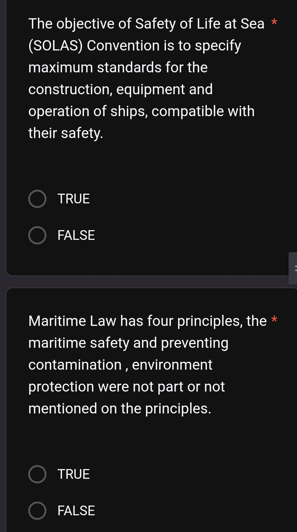 The objective of Safety of Life at Sea *
(SOLAS) Convention is to specify
maximum standards for the
construction, equipment and
operation of ships, compatible with
their safety.
TRUE
FALSE
Maritime Law has four principles, the *
maritime safety and preventing
contamination , environment
protection were not part or not
mentioned on the principles.
TRUE
FALSE